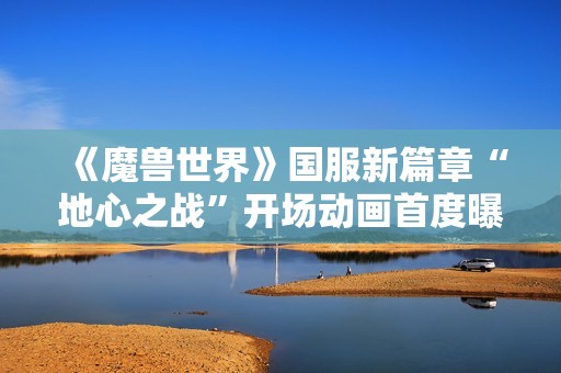 《魔兽世界》国服新篇章“地心之战”开场动画首度曝光引发玩家热烈期待