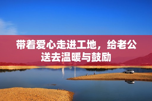 带着爱心走进工地，给老公送去温暖与鼓励