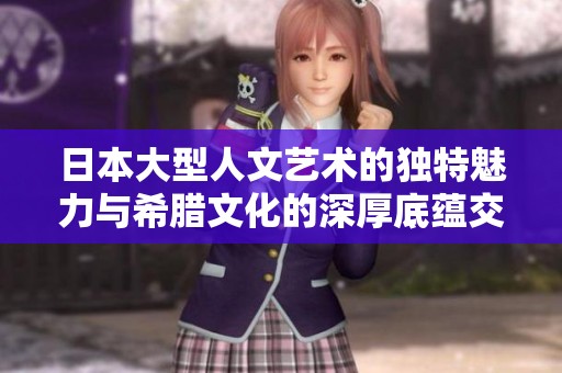 日本大型人文艺术的独特魅力与希腊文化的深厚底蕴交融探索