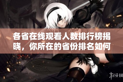 各省在线观看人数排行榜揭晓，你所在的省份排名如何