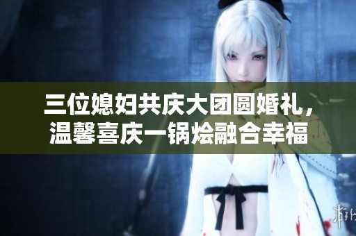 三位媳妇共庆大团圆婚礼，温馨喜庆一锅烩融合幸福