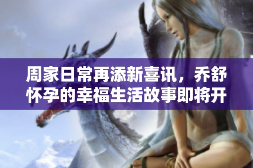 周家日常再添新喜讯，乔舒怀孕的幸福生活故事即将开启