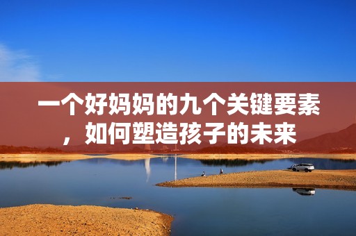 一个好妈妈的九个关键要素，如何塑造孩子的未来