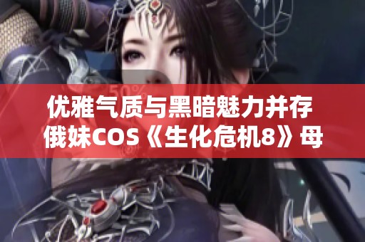优雅气质与黑暗魅力并存 俄妹COS《生化危机8》母神米兰达惊艳重现全球玩家心中之美