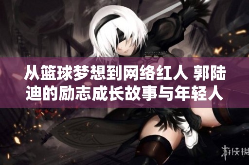 从篮球梦想到网络红人 郭陆迪的励志成长故事与年轻人启示