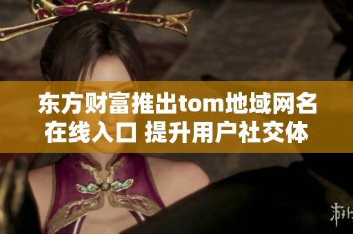 东方财富推出tom地域网名在线入口 提升用户社交体验与互动方式