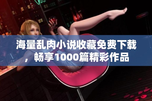 海量乱肉小说收藏免费下载，畅享1000篇精彩作品