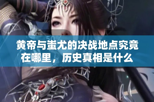 黄帝与蚩尤的决战地点究竟在哪里，历史真相是什么