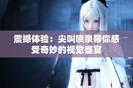震撼体验：尖叫喷泉带你感受奇妙的视觉盛宴