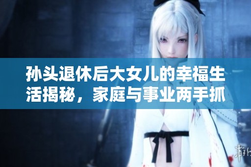 孙头退休后大女儿的幸福生活揭秘，家庭与事业两手抓