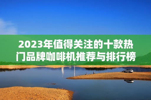 2023年值得关注的十款热门品牌咖啡机推荐与排行榜分析，助您找到心仪款式