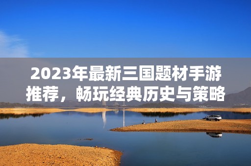 2023年最新三国题材手游推荐，畅玩经典历史与策略对战的完美结合