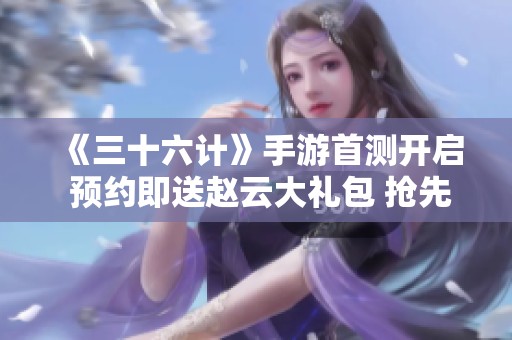 《三十六计》手游首测开启 预约即送赵云大礼包 抢先了解预约详情