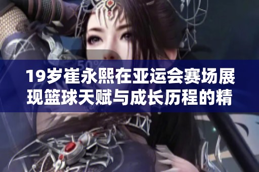 19岁崔永熙在亚运会赛场展现篮球天赋与成长历程的精彩故事