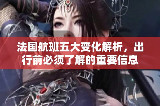 法国航班五大变化解析，出行前必须了解的重要信息