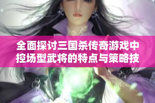 全面探讨三国杀传奇游戏中控场型武将的特点与策略技巧解析