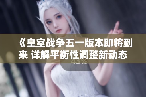 《皇室战争五一版本即将到来 详解平衡性调整新动态与策略》