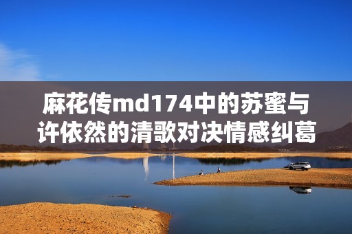 麻花传md174中的苏蜜与许依然的清歌对决情感纠葛趣闻