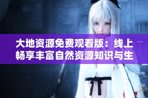 大地资源免费观看版：线上畅享丰富自然资源知识与生态保护信息