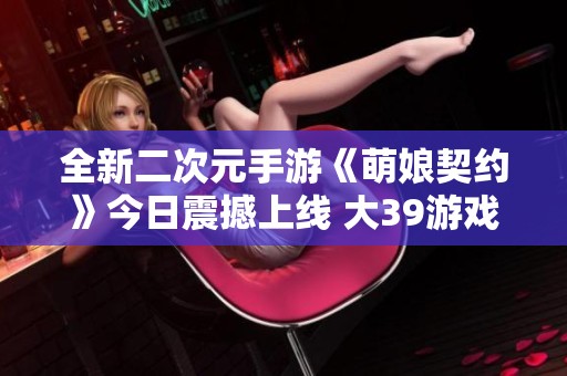 全新二次元手游《萌娘契约》今日震撼上线 大39游戏网带你体验舰娘世界的魅力