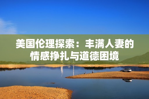美国伦理探索：丰满人妻的情感挣扎与道德困境