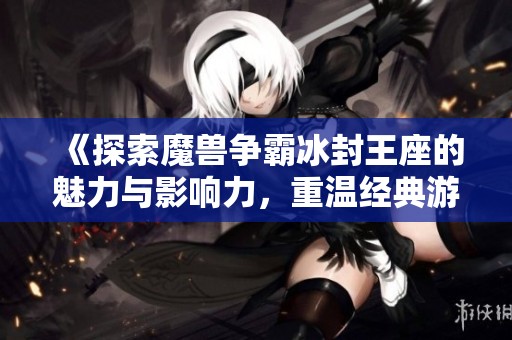 《探索魔兽争霸冰封王座的魅力与影响力，重温经典游戏的传奇旅程》