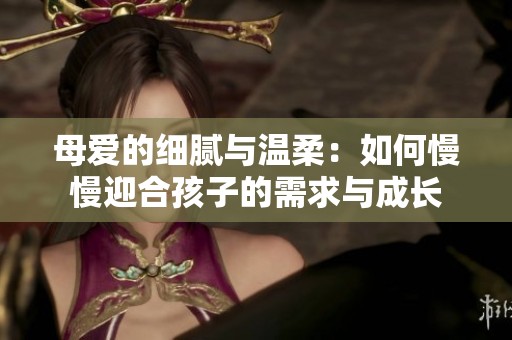 母爱的细腻与温柔：如何慢慢迎合孩子的需求与成长