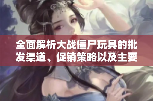 全面解析大战僵尸玩具的批发渠道、促销策略以及主要产地信息