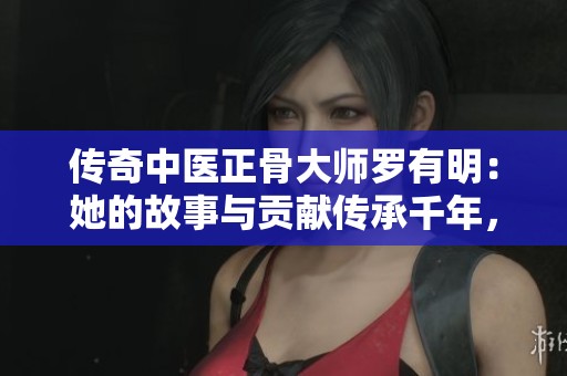 传奇中医正骨大师罗有明：她的故事与贡献传承千年，成就双桥老太太的辉煌人生