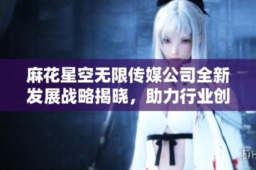 麻花星空无限传媒公司全新发展战略揭晓，助力行业创新与繁荣