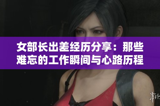 女部长出差经历分享：那些难忘的工作瞬间与心路历程