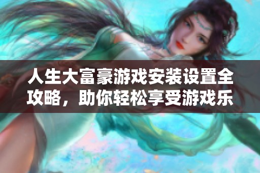 人生大富豪游戏安装设置全攻略，助你轻松享受游戏乐趣与畅快体验
