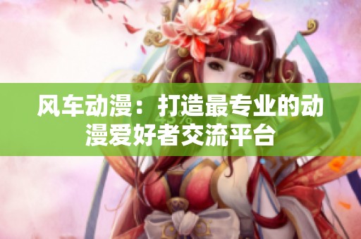风车动漫：打造最专业的动漫爱好者交流平台