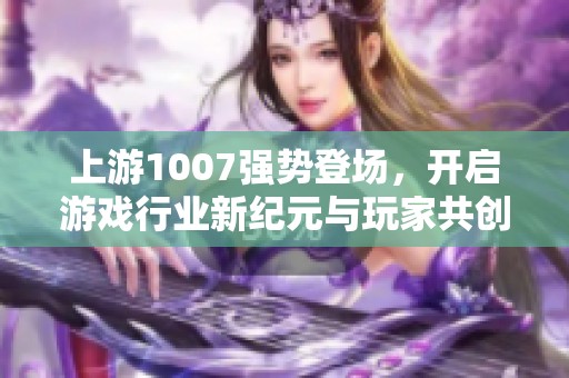 上游1007强势登场，开启游戏行业新纪元与玩家共创精彩未来