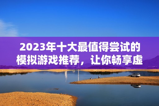 2023年十大最值得尝试的模拟游戏推荐，让你畅享虚拟世界的无限乐趣
