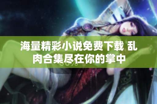 海量精彩小说免费下载 乱肉合集尽在你的掌中