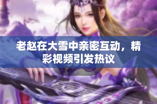老赵在大雪中亲密互动，精彩视频引发热议