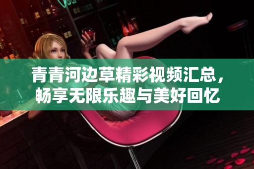 青青河边草精彩视频汇总，畅享无限乐趣与美好回忆