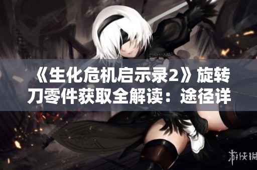 《生化危机启示录2》旋转刀零件获取全解读：途径详尽解析与技巧分享