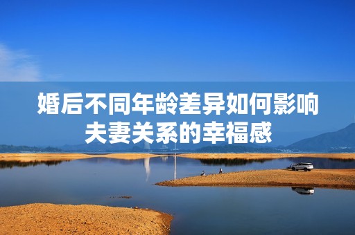 婚后不同年龄差异如何影响夫妻关系的幸福感