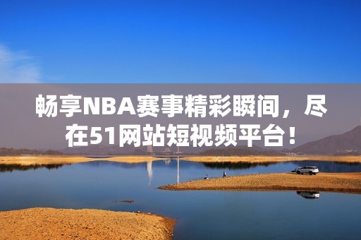 畅享NBA赛事精彩瞬间，尽在51网站短视频平台！
