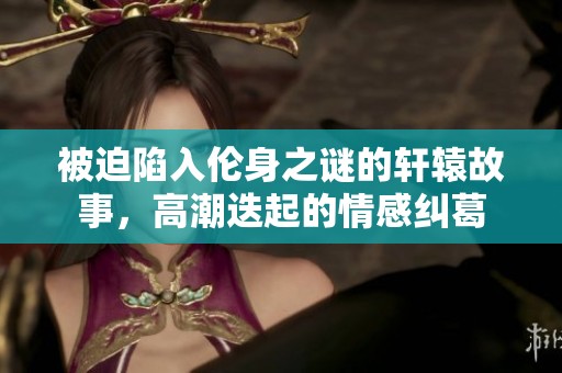 被迫陷入伦身之谜的轩辕故事，高潮迭起的情感纠葛