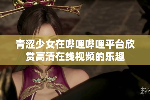 青涩少女在哔哩哔哩平台欣赏高清在线视频的乐趣