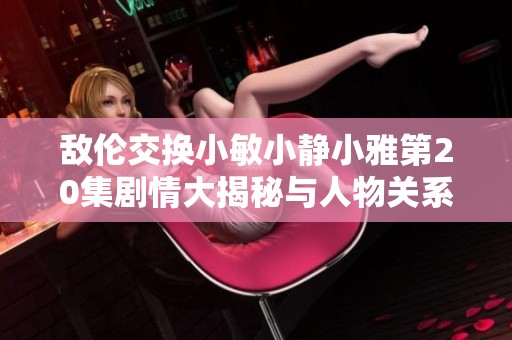 敌伦交换小敏小静小雅第20集剧情大揭秘与人物关系分析