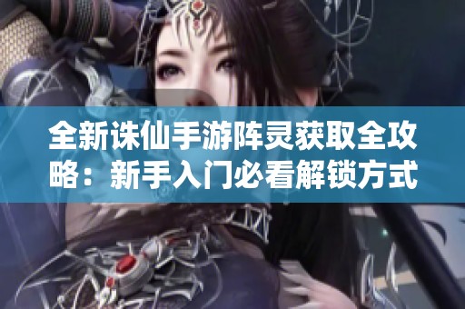 全新诛仙手游阵灵获取全攻略：新手入门必看解锁方式与实用策略指南