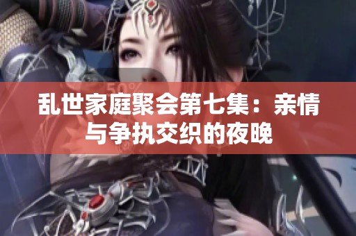 乱世家庭聚会第七集：亲情与争执交织的夜晚