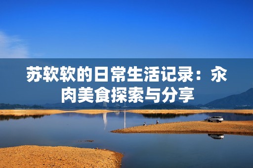 苏软软的日常生活记录：汆肉美食探索与分享