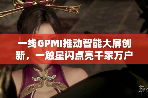 一线GPMI推动智能大屏创新，一触星闪点亮千家万户欢声笑语