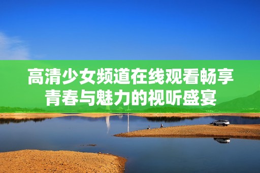 高清少女频道在线观看畅享青春与魅力的视听盛宴