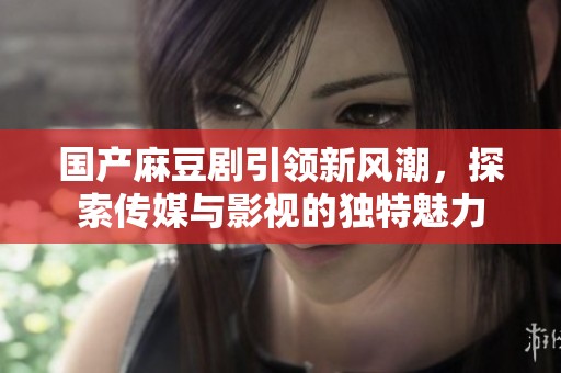 国产麻豆剧引领新风潮，探索传媒与影视的独特魅力